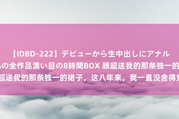 【IDBD-222】デビューから生中出しにアナルまで！最強の芸能人AYAの全作品濃い目の8時間BOX 顾超送我的那条独一的裙子，这八年来，我一直没舍得穿（完）