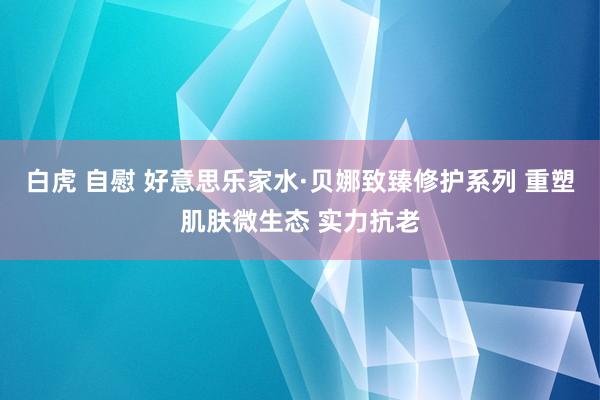 白虎 自慰 好意思乐家水·贝娜致臻修护系列 重塑肌肤微生态 实力抗老