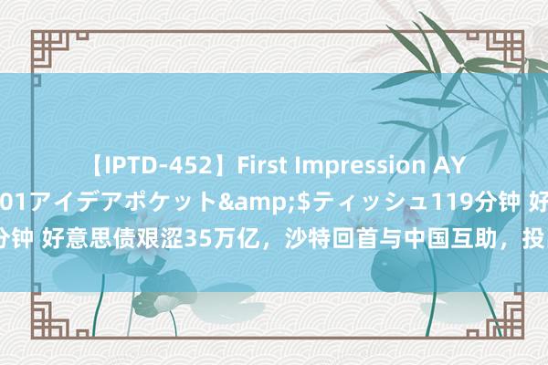 【IPTD-452】First Impression AYA</a>2009-05-01アイデアポケット&$ティッシュ119分钟 好意思债艰涩35万亿，沙特回首与中国互助，投出500亿一天签下6个大单