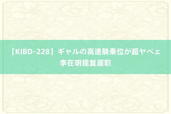 【KIBD-228】ギャルの高速騎乗位が超ヤベェ 李在明规复履职