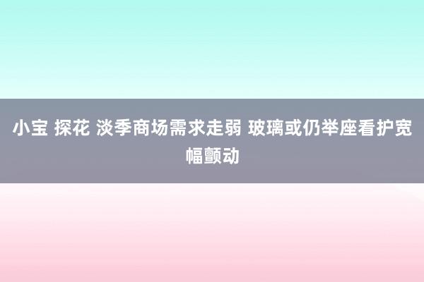 小宝 探花 淡季商场需求走弱 玻璃或仍举座看护宽幅颤动