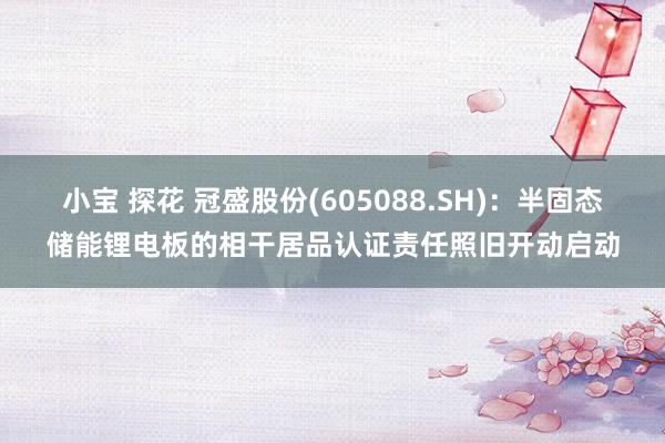 小宝 探花 冠盛股份(605088.SH)：半固态储能锂电板的相干居品认证责任照旧开动启动