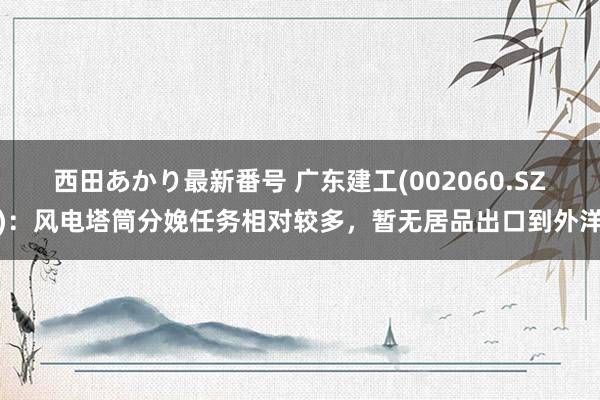 西田あかり最新番号 广东建工(002060.SZ)：风电塔筒分娩任务相对较多，暂无居品出口到外洋