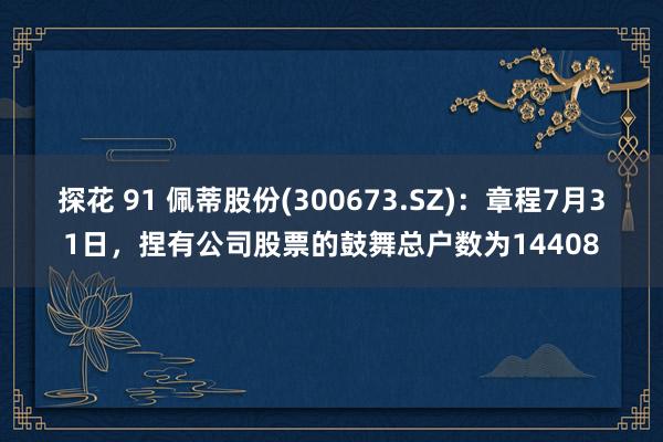 探花 91 佩蒂股份(300673.SZ)：章程7月31日，捏有公司股票的鼓舞总户数为14408