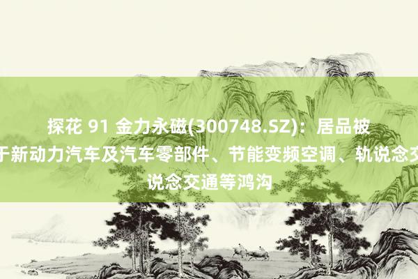 探花 91 金力永磁(300748.SZ)：居品被平常应用于新动力汽车及汽车零部件、节能变频空调、轨说念交通等鸿沟