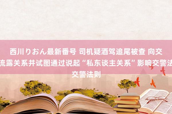 西川りおん最新番号 司机疑酒驾追尾被查 向交警流露关系并试图通过说起“私东谈主关系”影响交警法则