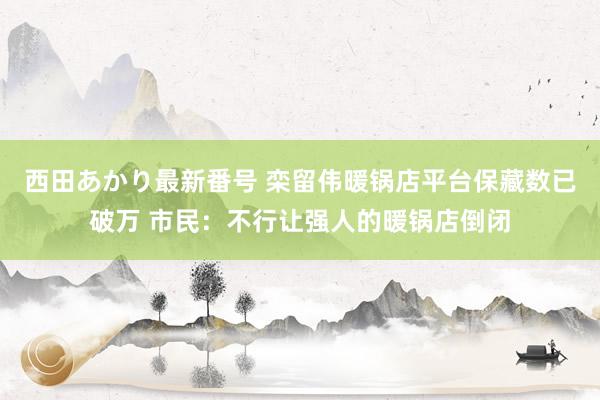 西田あかり最新番号 栾留伟暖锅店平台保藏数已破万 市民：不行让强人的暖锅店倒闭