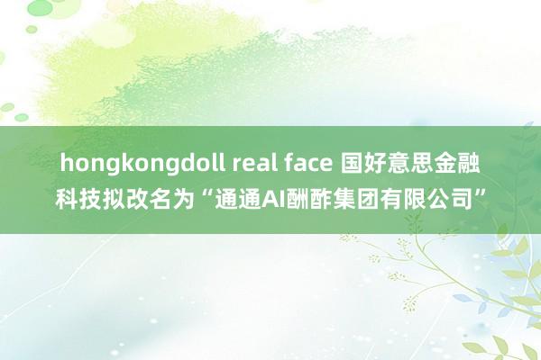 hongkongdoll real face 国好意思金融科技拟改名为“通通AI酬酢集团有限公司”