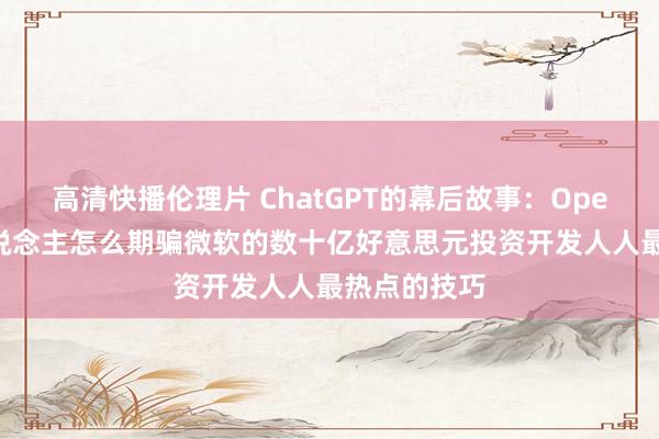 高清快播伦理片 ChatGPT的幕后故事：OpenAI首创东说念主怎么期骗微软的数十亿好意思元投资开发人人最热点的技巧