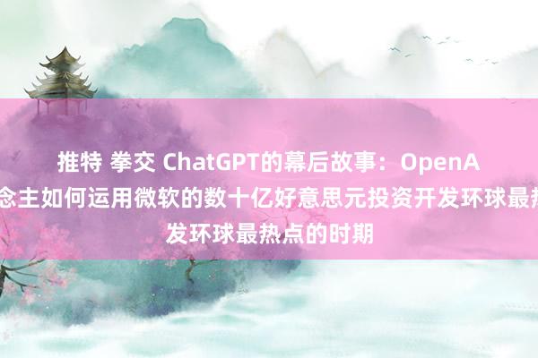 推特 拳交 ChatGPT的幕后故事：OpenAI首创东说念主如何运用微软的数十亿好意思元投资开发环球最热点的时期