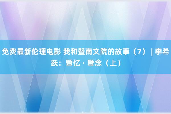 免费最新伦理电影 我和暨南文院的故事（7） | 李希跃：暨忆 · 暨念（上）