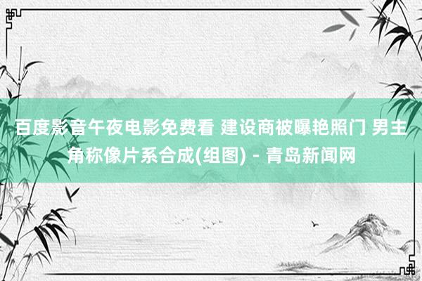 百度影音午夜电影免费看 建设商被曝艳照门 男主角称像片系合成(组图)－青岛新闻网