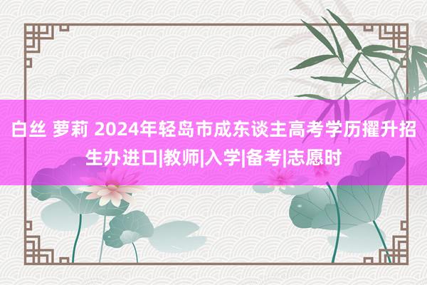 白丝 萝莉 2024年轻岛市成东谈主高考学历擢升招生办进口|教师|入学|备考|志愿时