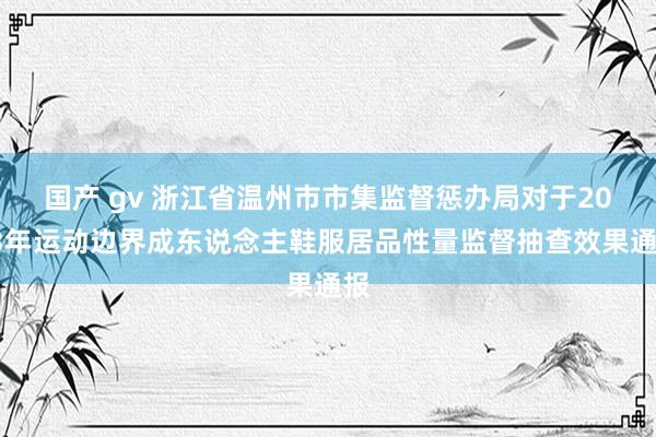 国产 gv 浙江省温州市市集监督惩办局对于2023年运动边界成东说念主鞋服居品性量监督抽查效果通报