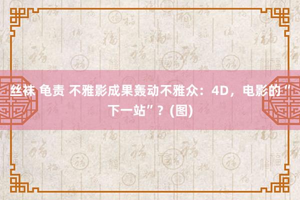 丝袜 龟责 不雅影成果轰动不雅众：4D，电影的“下一站”？(图)