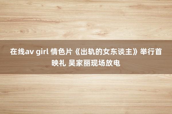 在线av girl 情色片《出轨的女东谈主》举行首映礼 吴家丽现场放电