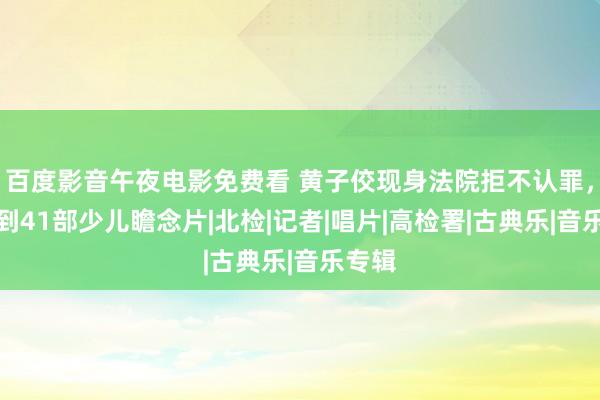 百度影音午夜电影免费看 黄子佼现身法院拒不认罪，再查到41部少儿瞻念片|北检|记者|唱片|高检署|古典乐|音乐专辑