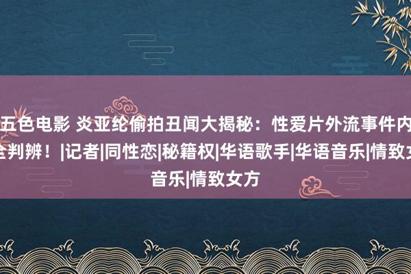 五色电影 炎亚纶偷拍丑闻大揭秘：性爱片外流事件内幕全判辨！|记者|同性恋|秘籍权|华语歌手|华语音乐|情致女方