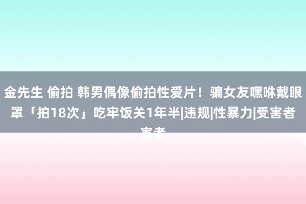 金先生 偷拍 韩男偶像偷拍性爱片！骗女友嘿咻戴眼罩「拍18次」　吃牢饭关1年半|违规|性暴力|受害者