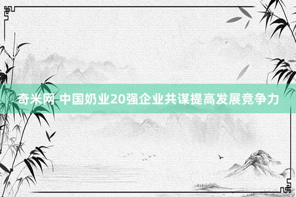 奇米网 中国奶业20强企业共谋提高发展竞争力