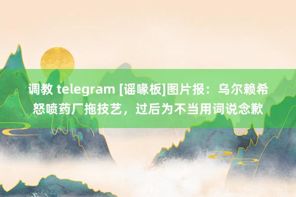 调教 telegram [谣喙板]图片报：乌尔赖希怒喷药厂拖技艺，过后为不当用词说念歉