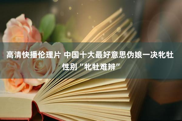 高清快播伦理片 中国十大最好意思伪娘一决牝牡 性别“牝牡难辨”